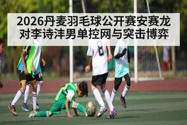 2026丹麦羽毛球公开赛安赛龙对李诗沣男单控网与突击博弈