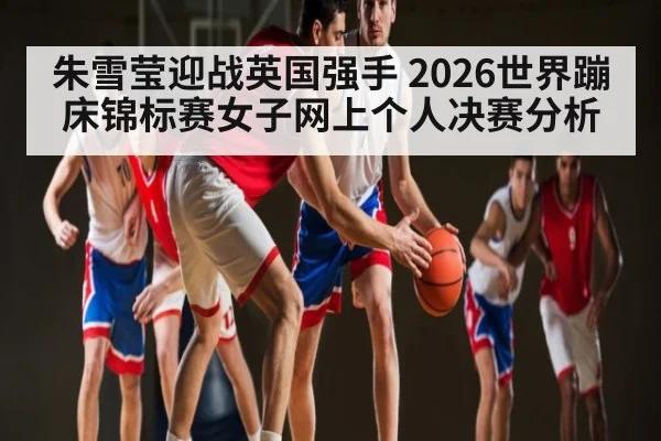 朱雪莹迎战英国强手 2026世界蹦床锦标赛女子网上个人决赛分析 - NG28