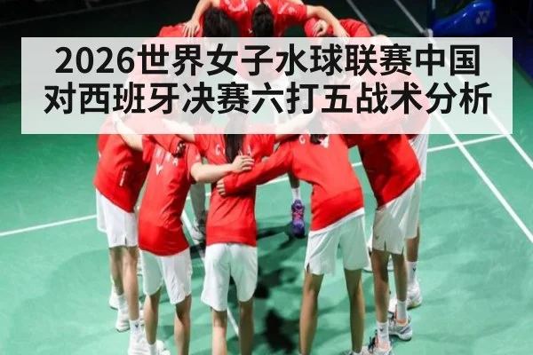 2026世界女子水球联赛中国对西班牙决赛六打五战术分析 - NG28